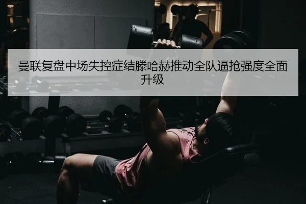 曼联复盘中场失控症结滕哈赫推动全队逼抢强度全面升级