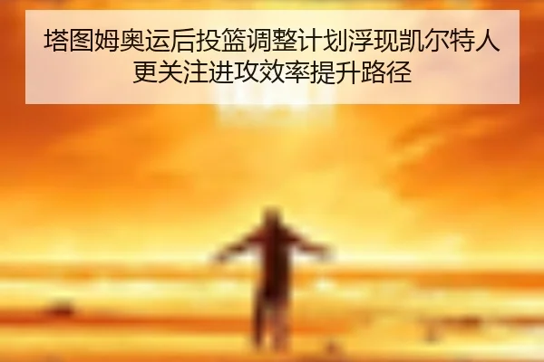 塔图姆奥运后投篮调整计划浮现凯尔特人更关注进攻效率提升路径