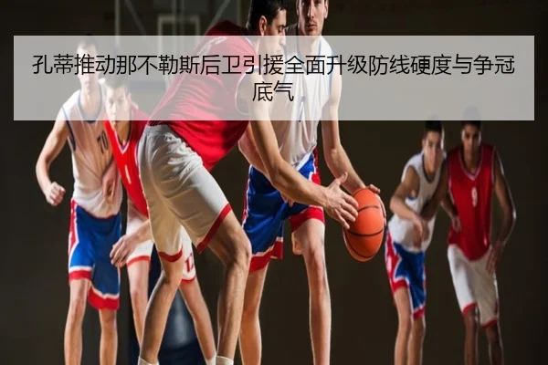 孔蒂推动那不勒斯后卫引援全面升级防线硬度与争冠底气